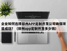 企业如何选择郑州APP定制开发公司确保项目成功？（郑州app定制开发多少钱）