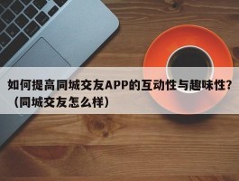 如何提高同城交友APP的互动性与趣味性？（同城交友怎么样）