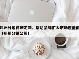 郑州分销商城定制，帮助品牌扩大市场覆盖面（郑州分销公司）