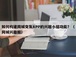 如何构建同城交友APP的兴趣小组功能？（同城兴趣圈）