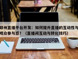 郑州直播平台开发：如何提升直播的互动性与观众参与感？（直播间互动与转化技巧）