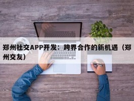 郑州社交APP开发：跨界合作的新机遇（郑州交友）