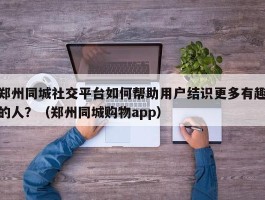 郑州同城社交平台如何帮助用户结识更多有趣的人？（郑州同城购物app）