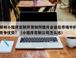 郑州小程序定制开发如何提升企业在市场中的竞争优势？（小程序定制公司怎么选）