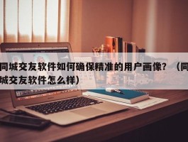 同城交友软件如何确保精准的用户画像？（同城交友软件怎么样）