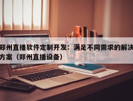 郑州直播软件定制开发：满足不同需求的解决方案（郑州直播设备）