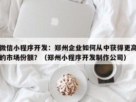 微信小程序开发：郑州企业如何从中获得更高的市场份额？（郑州小程序开发制作公司）