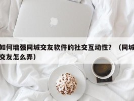 如何增强同城交友软件的社交互动性？（同城交友怎么弄）