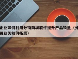 企业如何利用分销商城软件提升产品销量（分销业务如何拓展）