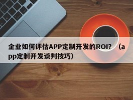 企业如何评估APP定制开发的ROI？（app定制开发谈判技巧）