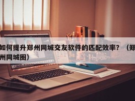 如何提升郑州同城交友软件的匹配效率？（郑州同城圈）