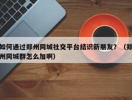 如何通过郑州同城社交平台结识新朋友？（郑州同城群怎么加啊）