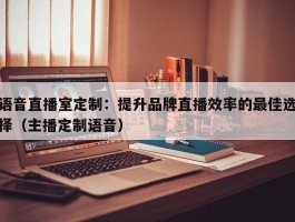 语音直播室定制：提升品牌直播效率的最佳选择（主播定制语音）