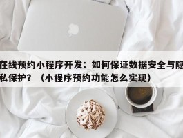 在线预约小程序开发：如何保证数据安全与隐私保护？（小程序预约功能怎么实现）