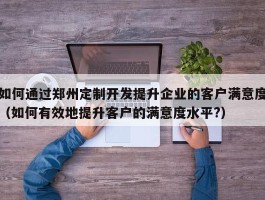 如何通过郑州定制开发提升企业的客户满意度（如何有效地提升客户的满意度水平?）