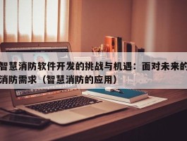 智慧消防软件开发的挑战与机遇：面对未来的消防需求（智慧消防的应用）