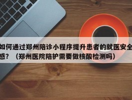 如何通过郑州陪诊小程序提升患者的就医安全感？（郑州医院陪护需要做核酸检测吗）