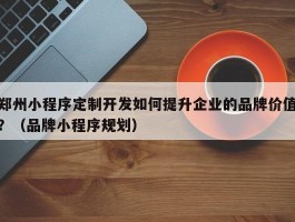 郑州小程序定制开发如何提升企业的品牌价值？（品牌小程序规划）