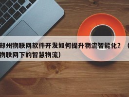 郑州物联网软件开发如何提升物流智能化？（物联网下的智慧物流）