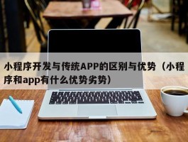 小程序开发与传统APP的区别与优势（小程序和app有什么优势劣势）