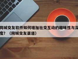 同城交友软件如何增加社交互动的趣味性与深度？（同城交友渠道）