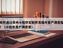 如何通过郑州小程序定制开发提升客户满意度？（小程序用户满意度）