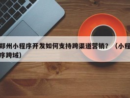 郑州小程序开发如何支持跨渠道营销？（小程序跨域）