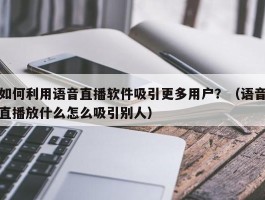 如何利用语音直播软件吸引更多用户？（语音直播放什么怎么吸引别人）