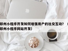 郑州小程序开发如何增强用户的社交互动？（郑州小程序网站开发）