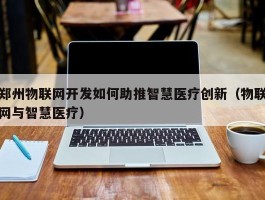 郑州物联网开发如何助推智慧医疗创新（物联网与智慧医疗）