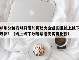 郑州分销商城开发如何助力企业实现线上线下双赢？（线上线下分销渠道优劣势比较）