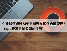 企业如何通过APP定制开发优化内部管理？（app开发定制公司的优势）