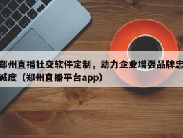 郑州直播社交软件定制，助力企业增强品牌忠诚度（郑州直播平台app）