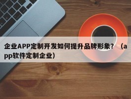 企业APP定制开发如何提升品牌形象？（app软件定制企业）