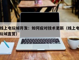 线上电玩城开发：如何应对技术更新（线上电玩城直营）