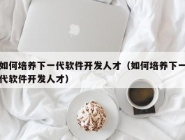 如何培养下一代软件开发人才（如何培养下一代软件开发人才）