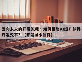 面向未来的开发流程：如何借助AI提升软件开发效率？（开发ai小软件）