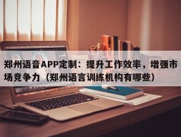 郑州语音APP定制：提升工作效率，增强市场竞争力（郑州语言训练机构有哪些）