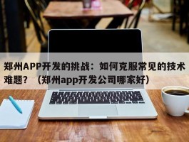 郑州APP开发的挑战：如何克服常见的技术难题？（郑州app开发公司哪家好）