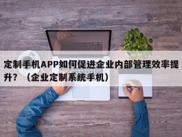 定制手机APP如何促进企业内部管理效率提升？（企业定制系统手机）