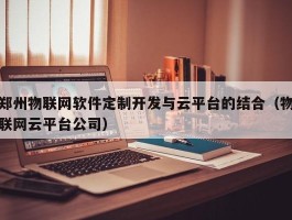 郑州物联网软件定制开发与云平台的结合（物联网云平台公司）