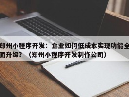 郑州小程序开发：企业如何低成本实现功能全面升级？（郑州小程序开发制作公司）