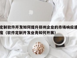 定制软件开发如何提升郑州企业的市场响应速度（软件定制开发业务如何开展）