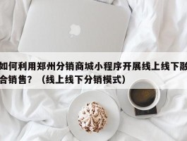 如何利用郑州分销商城小程序开展线上线下融合销售？（线上线下分销模式）