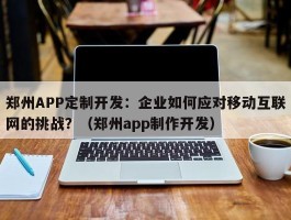 郑州APP定制开发：企业如何应对移动互联网的挑战？（郑州app制作开发）