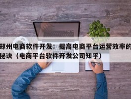 郑州电商软件开发：提高电商平台运营效率的秘诀（电商平台软件开发公司知乎）