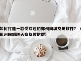 如何打造一款受欢迎的郑州同城交友软件？（郑州同城聊天交友微信群）