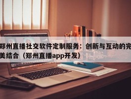 郑州直播社交软件定制服务：创新与互动的完美结合（郑州直播app开发）