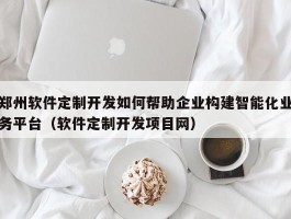 郑州软件定制开发如何帮助企业构建智能化业务平台（软件定制开发项目网）