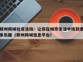 郑州同城社交活动：让你在城市生活中找到更多乐趣（郑州同城信息平台）